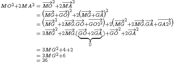  \array{ccl$MO^2+2MA^2 & = &\vec{MO}^2+2\vec{MA}^2 \\ & = & \(\vec{MG}+\vec{GO}\)^2+2\(\vec{MG}+\vec{GA}\)^2 \\ & = & \(\vec{MG}^2+2\vec{MG}.\vec{GO}+\vec{GO}^2\)+2\(\vec{MG}^2+2\vec{MG}.\vec{GA}+\vec{GA}^2\) \\ & = &3\vec{MG}^2+2\vec{MG}.(\underbrace{\vec{GO}+2\vec{GA}}_{\large \vec 0})+\vec{GO}^2+2\vec{GA}^2 \\ & = & 3 MG^2 + 4 + 2 \\ & = & 3 MG^2 +6 \\ & = & 36